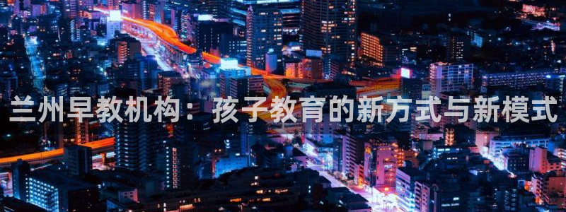 天狮娱乐 a主管98663:兰州早教机构:孩子教育的新方式与新模式